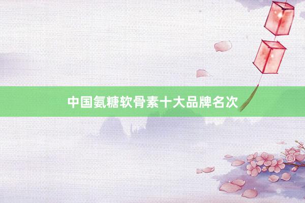 中国氨糖软骨素十大品牌名次